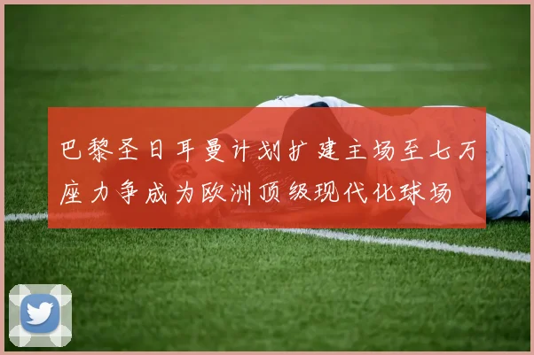 巴黎圣日耳曼计划扩建主场至七万座力争成为欧洲顶级现代化球场