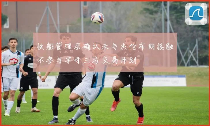 快船管理层确认未与杰伦布朗接触不参与字母三方交易计划