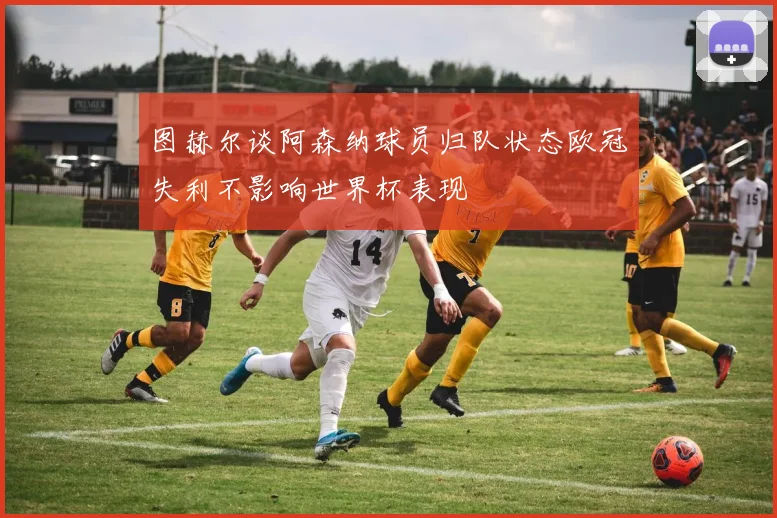图赫尔谈阿森纳球员归队状态欧冠失利不影响世界杯表现