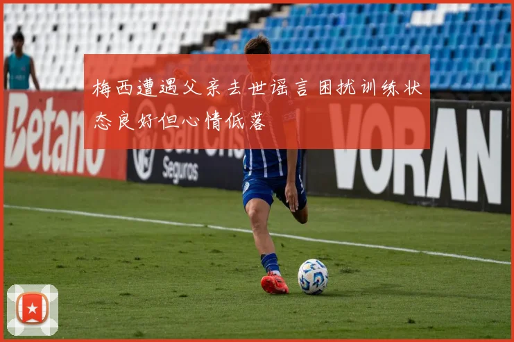 梅西遭遇父亲去世谣言困扰训练状态良好但心情低落