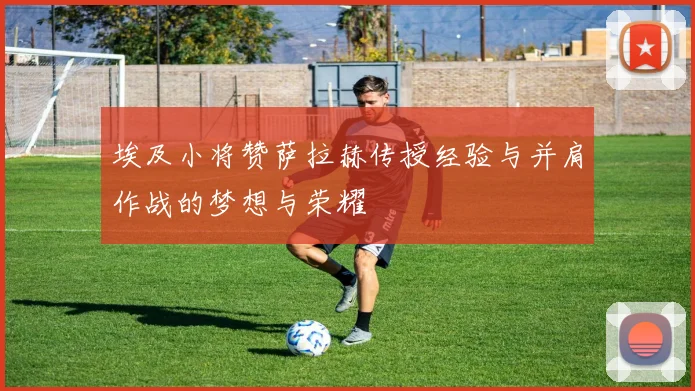 埃及小将赞萨拉赫传授经验与并肩作战的梦想与荣耀