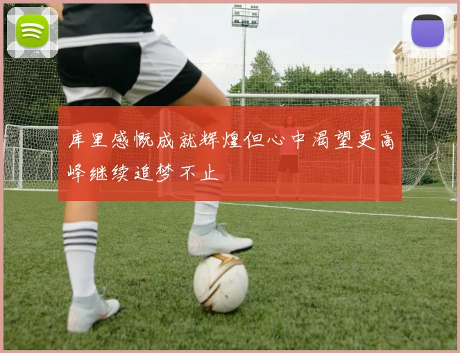库里感慨成就辉煌但心中渴望更高峰继续追梦不止