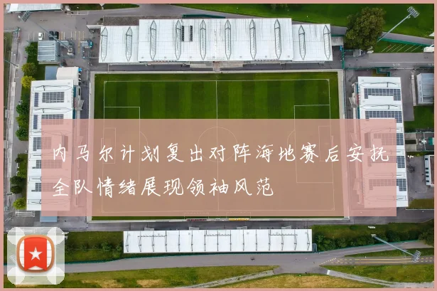 内马尔计划复出对阵海地赛后安抚全队情绪展现领袖风范