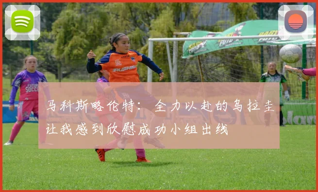 马科斯略伦特：全力以赴的乌拉圭让我感到欣慰成功小组出线