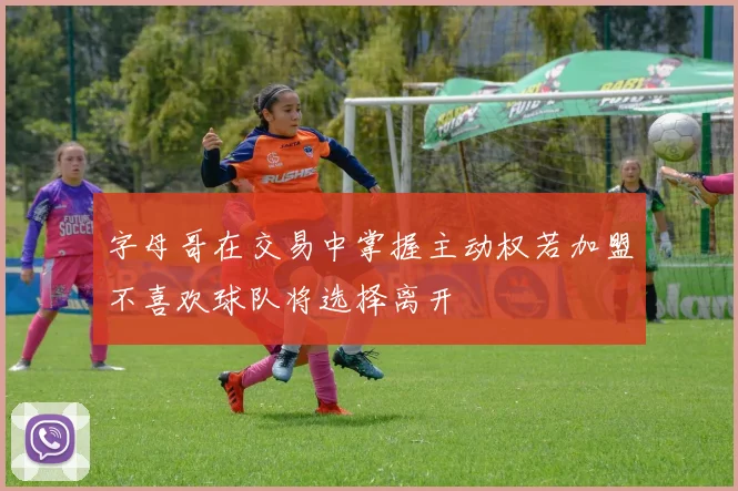 字母哥在交易中掌握主动权若加盟不喜欢球队将选择离开
