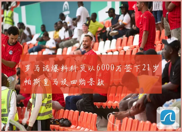 罗马诺爆料科莫以6000万签下21岁帕斯皇马设回购条款