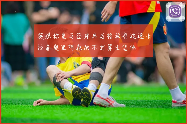 英媒称皇马签库库后将放弃追逐卡拉菲奥里阿森纳不打算出售他