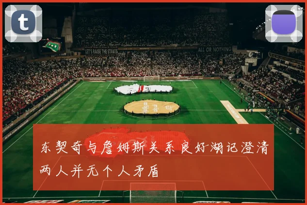 东契奇与詹姆斯关系良好湖记澄清两人并无个人矛盾