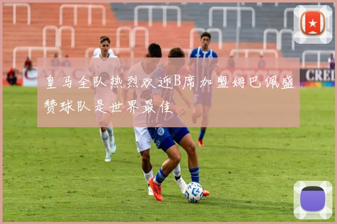 皇马全队热烈欢迎B席加盟姆巴佩盛赞球队是世界最佳