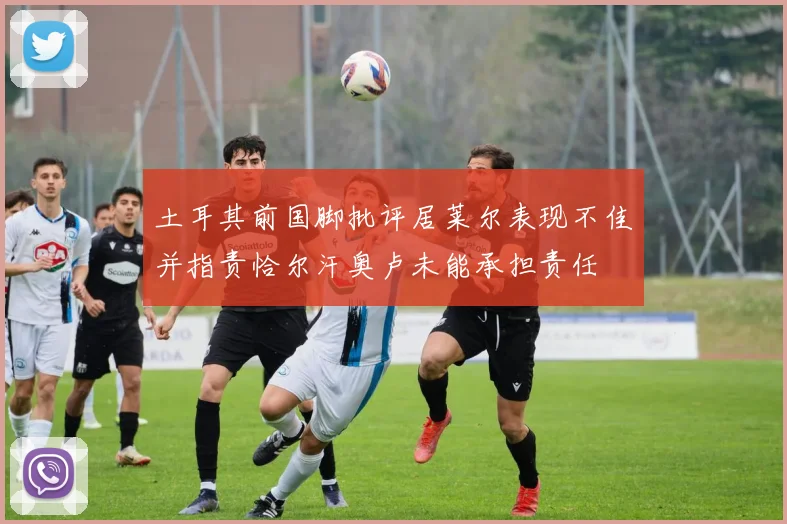 土耳其前国脚批评居莱尔表现不佳并指责恰尔汗奥卢未能承担责任