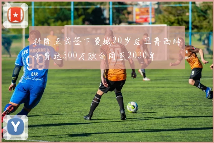 科隆正式签下曼城20岁后卫普西转会费达500万欧合同至2030年