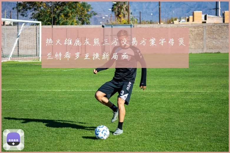 热火雄鹿灰熊三方交易方案字母莫兰特希罗互换新局面